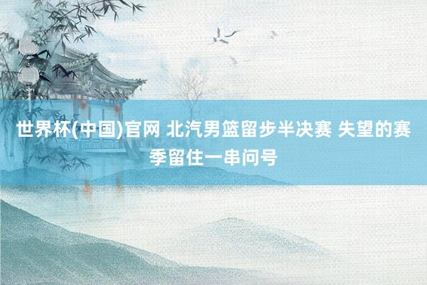 世界杯(中国)官网 北汽男篮留步半决赛 失望的赛季留住一串问号