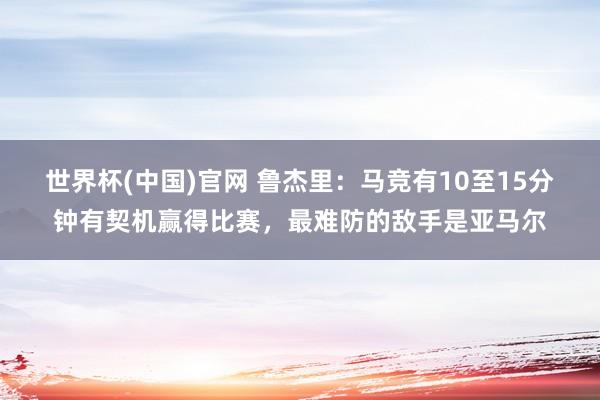 世界杯(中国)官网 鲁杰里：马竞有10至15分钟有契机赢得比赛，最难防的敌手是亚马尔