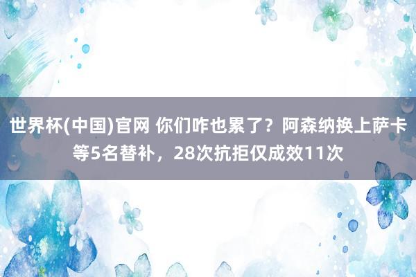 世界杯(中国)官网 你们咋也累了？阿森纳换上萨卡等5名替补，28次抗拒仅成效11次