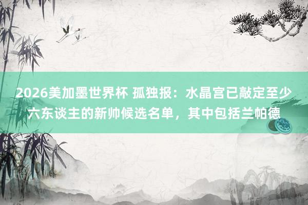 2026美加墨世界杯 孤独报：水晶宫已敲定至少六东谈主的新帅候选名单，其中包括兰帕德