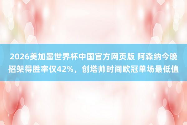 2026美加墨世界杯中国官方网页版 阿森纳今晚招架得胜率仅42%，创塔帅时间欧冠单场最低值