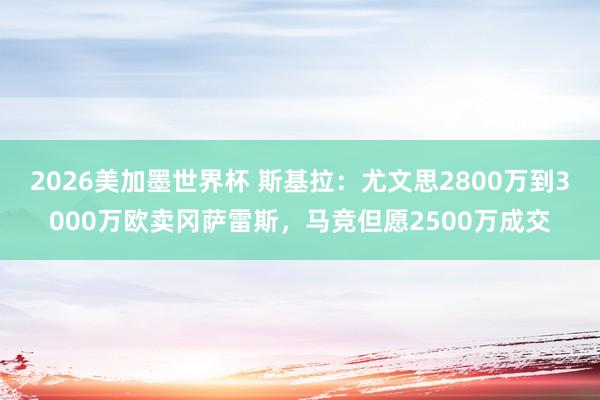 2026美加墨世界杯 斯基拉：尤文思2800万到3000万欧卖冈萨雷斯，马竞但愿2500万成交