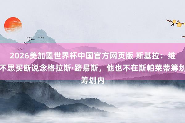2026美加墨世界杯中国官方网页版 斯基拉：维拉不思买断说念格拉斯·路易斯，他也不在斯帕莱蒂筹划内