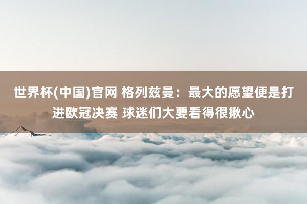 世界杯(中国)官网 格列兹曼：最大的愿望便是打进欧冠决赛 球迷们大要看得很揪心