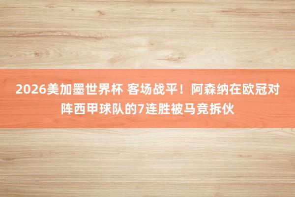 2026美加墨世界杯 客场战平！阿森纳在欧冠对阵西甲球队的7连胜被马竞拆伙