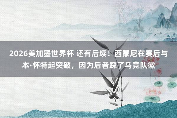 2026美加墨世界杯 还有后续！西蒙尼在赛后与本·怀特起突破，因为后者踩了马竞队徽