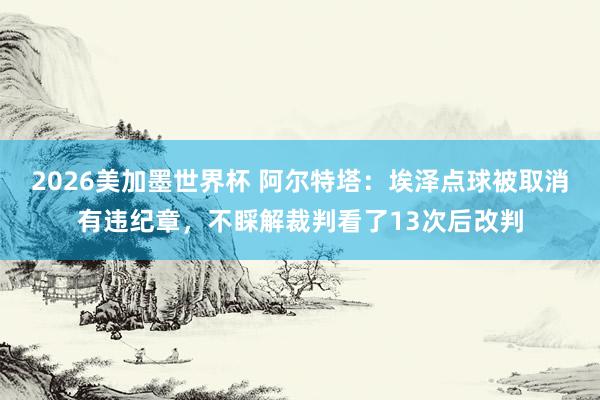 2026美加墨世界杯 阿尔特塔：埃泽点球被取消有违纪章，不睬解裁判看了13次后改判