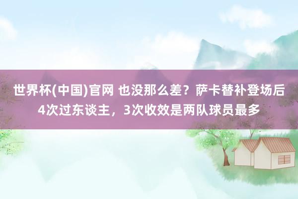 世界杯(中国)官网 也没那么差？萨卡替补登场后4次过东谈主，3次收效是两队球员最多