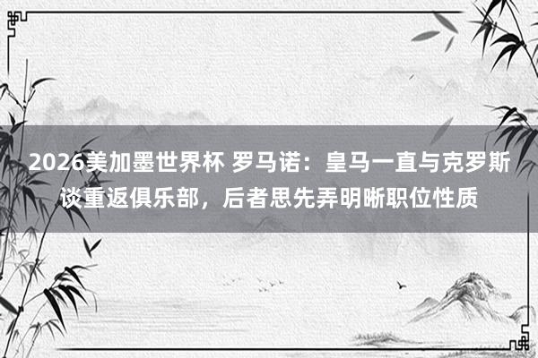 2026美加墨世界杯 罗马诺：皇马一直与克罗斯谈重返俱乐部，后者思先弄明晰职位性质
