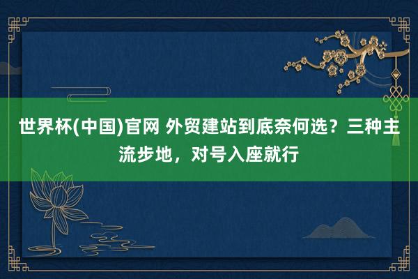 世界杯(中国)官网 外贸建站到底奈何选？三种主流步地，对号入座就行