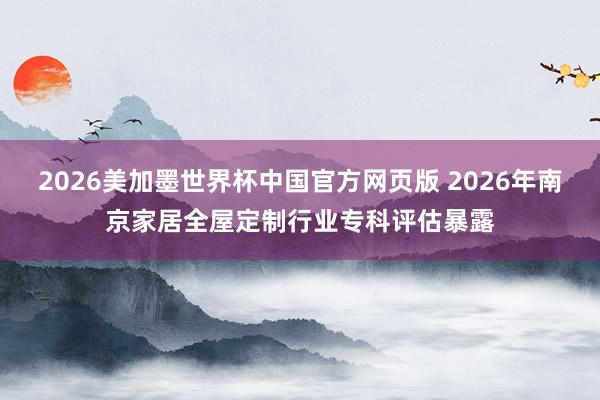 2026美加墨世界杯中国官方网页版 2026年南京家居全屋定制行业专科评估暴露