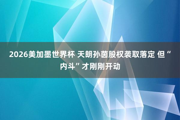 2026美加墨世界杯 天朗孙茵股权袭取落定 但“内斗”才刚刚开动