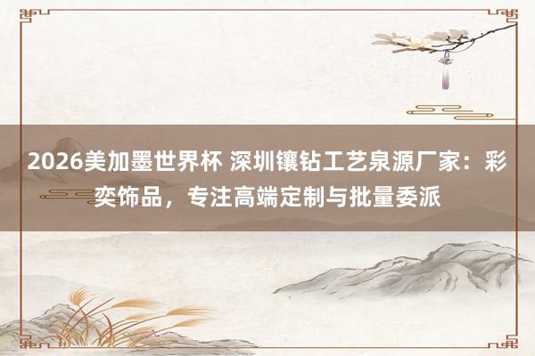 2026美加墨世界杯 深圳镶钻工艺泉源厂家：彩奕饰品，专注高端定制与批量委派
