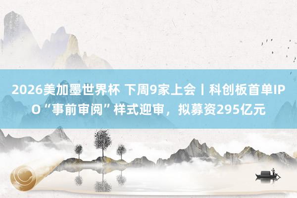 2026美加墨世界杯 下周9家上会丨科创板首单IPO“事前审阅”样式迎审，拟募资295亿元