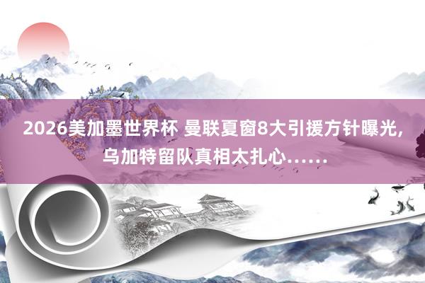2026美加墨世界杯 曼联夏窗8大引援方针曝光， 乌加特留队真相太扎心……