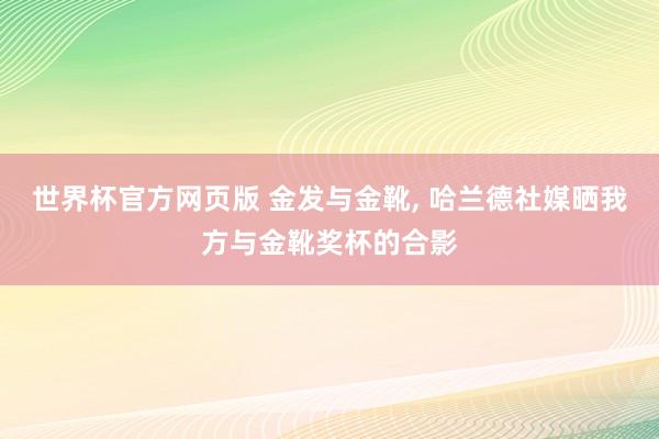 世界杯官方网页版 金发与金靴， 哈兰德社媒晒我方与金靴奖杯的合影