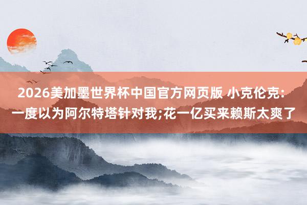 2026美加墨世界杯中国官方网页版 小克伦克: 一度以为阿尔特塔针对我;花一亿买来赖斯太爽了
