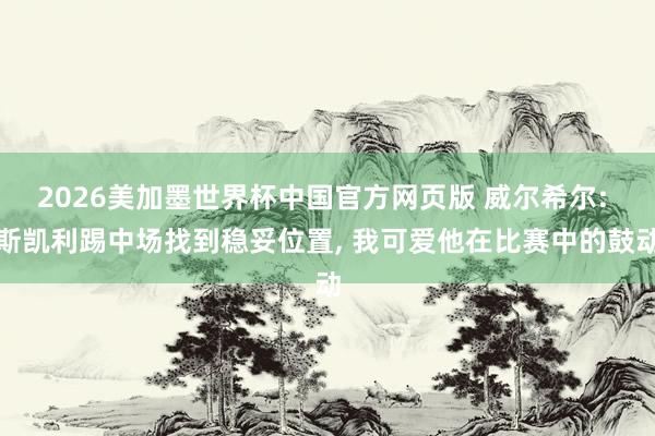 2026美加墨世界杯中国官方网页版 威尔希尔: 斯凯利踢中场找到稳妥位置， 我可爱他在比赛中的鼓动
