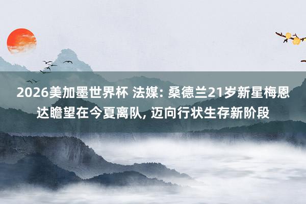 2026美加墨世界杯 法媒: 桑德兰21岁新星梅恩达瞻望在今夏离队， 迈向行状生存新阶段