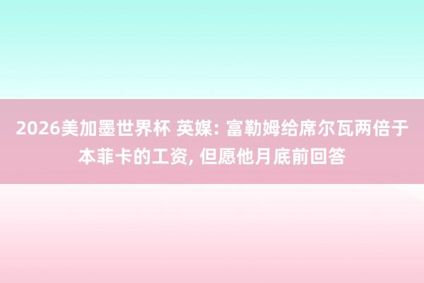 2026美加墨世界杯 英媒: 富勒姆给席尔瓦两倍于本菲卡的工资， 但愿他月底前回答