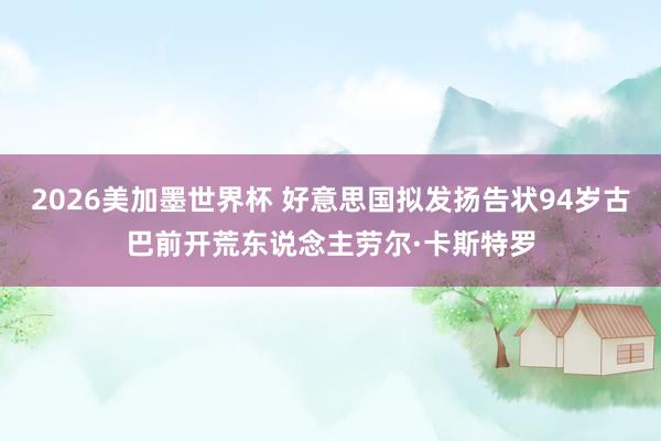 2026美加墨世界杯 好意思国拟发扬告状94岁古巴前开荒东说念主劳尔·卡斯特罗
