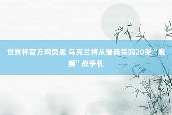 世界杯官方网页版 乌克兰将从瑞典采购20架“鹰狮”战争机