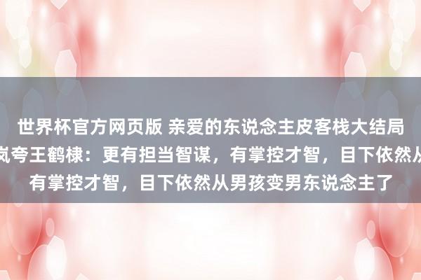 世界杯官方网页版 亲爱的东说念主皮客栈大结局全员夸了王鹤棣，秦岚夸王鹤棣：更有担当智谋，有掌控才智，目下依然从男孩变男东说念主了