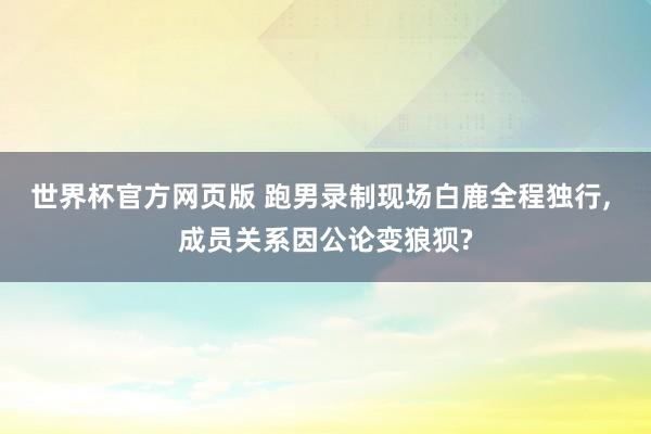 世界杯官方网页版 跑男录制现场白鹿全程独行， 成员关系因公论变狼狈?