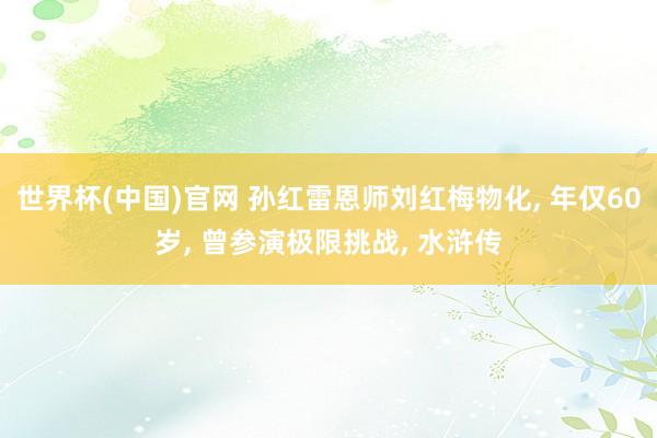 世界杯(中国)官网 孙红雷恩师刘红梅物化， 年仅60岁， 曾参演极限挑战， 水浒传