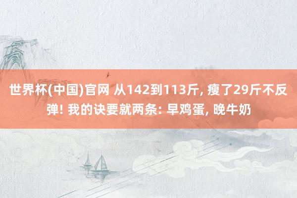 世界杯(中国)官网 从142到113斤， 瘦了29斤不反弹! 我的诀要就两条: 早鸡蛋， 晚牛奶