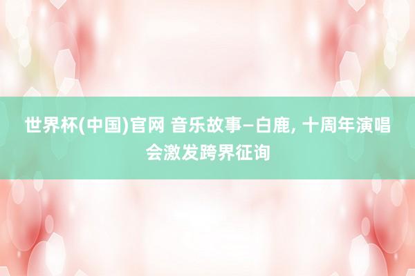 世界杯(中国)官网 音乐故事—白鹿， 十周年演唱会激发跨界征询