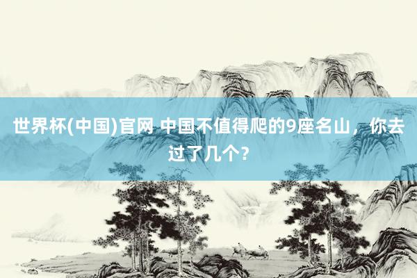 世界杯(中国)官网 中国不值得爬的9座名山，你去过了几个？