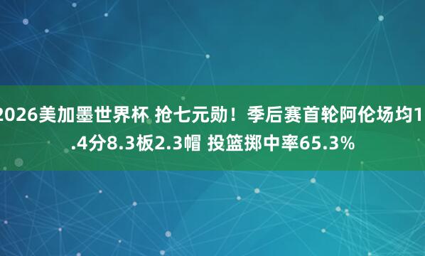 2026美加墨世界杯 抢七元勋！季后赛首轮阿伦场均11.4分8.3板2.3帽 投篮掷中率65.3%