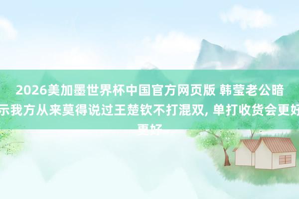 2026美加墨世界杯中国官方网页版 韩莹老公暗示我方从来莫得说过王楚钦不打混双， 单打收货会更好