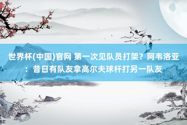 世界杯(中国)官网 第一次见队员打架？阿韦洛亚：昔日有队友拿高尔夫球杆打另一队友
