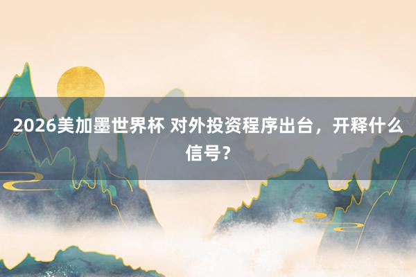 2026美加墨世界杯 对外投资程序出台，开释什么信号？