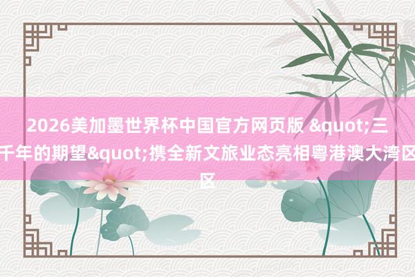 2026美加墨世界杯中国官方网页版 "三千年的期望"携全新文旅业态亮相粤港澳大湾区