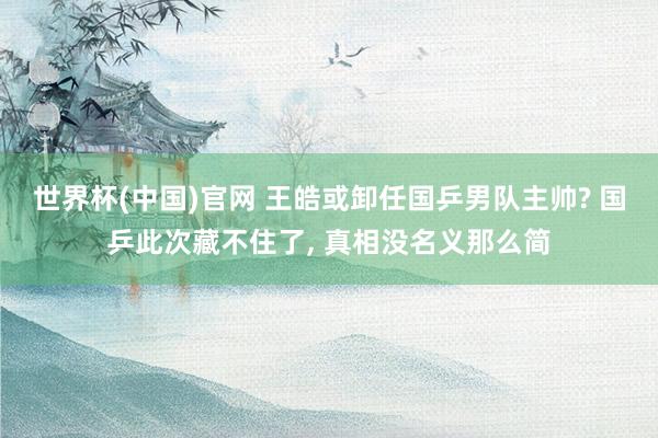 世界杯(中国)官网 王皓或卸任国乒男队主帅? 国乒此次藏不住了， 真相没名义那么简