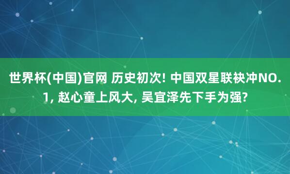世界杯(中国)官网 历史初次! 中国双星联袂冲NO.1， 赵心童上风大， 吴宜泽先下手为强?