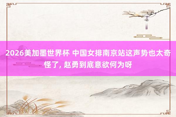 2026美加墨世界杯 中国女排南京站这声势也太奇怪了， 赵勇到底意欲何为呀
