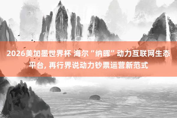 2026美加墨世界杯 海尔“纳晖”动力互联网生态平台， 再行界说动力钞票运营新范式