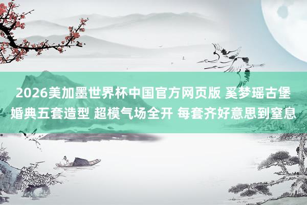 2026美加墨世界杯中国官方网页版 奚梦瑶古堡婚典五套造型 超模气场全开 每套齐好意思到窒息