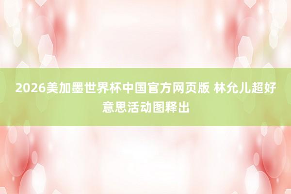 2026美加墨世界杯中国官方网页版 林允儿超好意思活动图释出