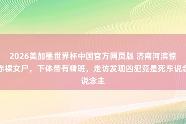 2026美加墨世界杯中国官方网页版 济南河滨惊现赤裸女尸，下体带有精斑，走访发现凶犯竟是死东说念主