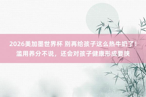 2026美加墨世界杯 别再给孩子这么热牛奶了！滥用养分不说，还会对孩子健康形成要挟