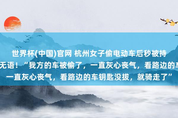 世界杯(中国)官网 杭州女子偷电动车后秒被持，偷车原因让东说念主无语！“我方的车被偷了，一直灰心丧气，看路边的车钥匙没拔，就骑走了”