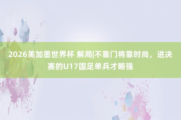 2026美加墨世界杯 解局|不靠门将靠时尚,进决赛的U17国足单兵才略强