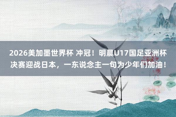 2026美加墨世界杯 冲冠！明晨U17国足亚洲杯决赛迎战日本，一东说念主一句为少年们加油！