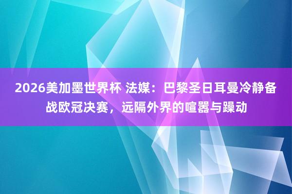 2026美加墨世界杯 法媒：巴黎圣日耳曼冷静备战欧冠决赛，远隔外界的喧嚣与躁动