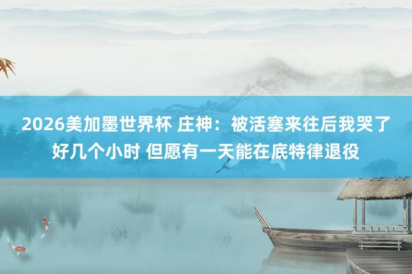 2026美加墨世界杯 庄神:被活塞来往后我哭了好几个小时 但愿有一天能在底特律退役